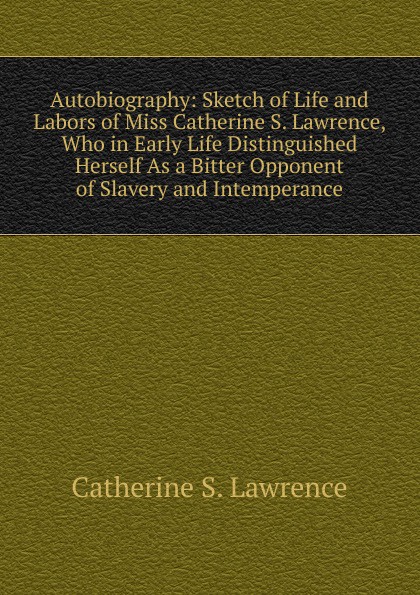 Autobiography: Sketch of Life and Labors of Miss Catherine S. Lawrence, Who in Early Life Distinguished Herself As a Bitter Opponent of Slavery and Intemperance