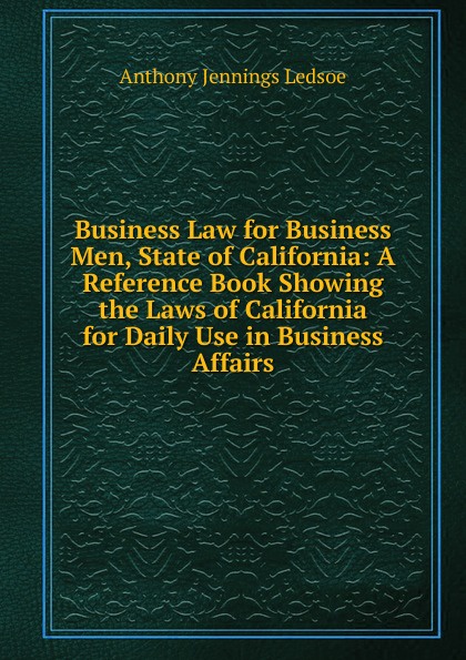 Business Law for Business Men, State of California: A Reference Book Showing the Laws of California for Daily Use in Business Affairs