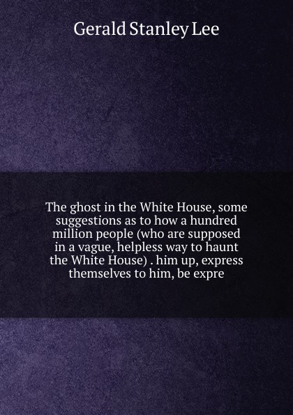 The ghost in the White House, some suggestions as to how a hundred million people (who are supposed in a vague, helpless way to haunt the White House) . him up, express themselves to him, be expre