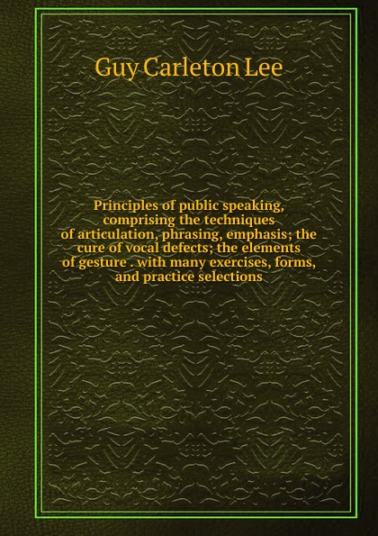 Principles of public speaking, comprising the techniques of articulation, phrasing, emphasis; the cure of vocal defects; the elements of gesture . with many exercises, forms, and practice selections