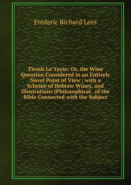 Tirosh Lo Yayin: Or, the Wine Question Considered in an Entirely Novel Point of View ; with a Scheme of Hebrew Wines, and Illustrations (Philosophical . of the Bible Connected with the Subject