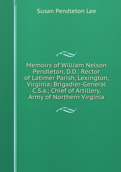 Memoirs of William Nelson Pendleton, D.D.: Rector of Latimer Parish, Lexington, Virginia; Brigadier-General C.S.a.; Chief of Artillery, Army of Northern Virginia