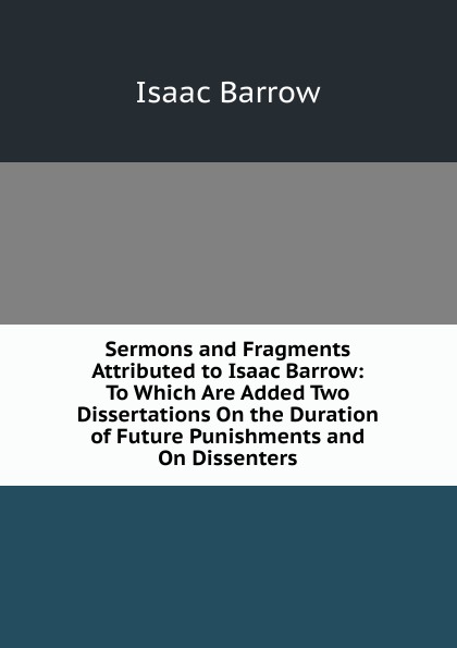 Sermons and Fragments Attributed to Isaac Barrow: To Which Are Added Two Dissertations On the Duration of Future Punishments and On Dissenters