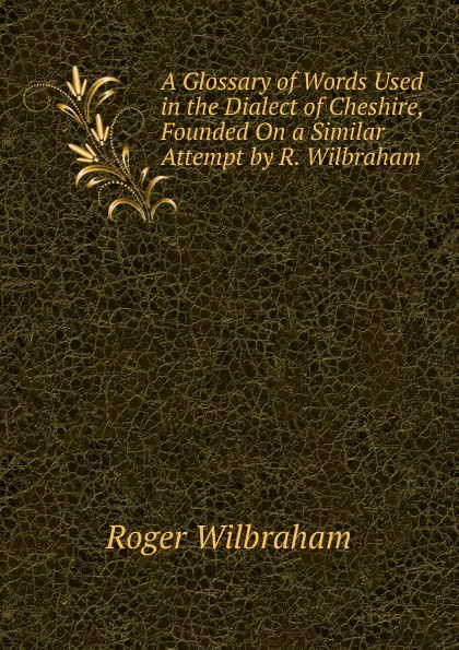 A Glossary of Words Used in the Dialect of Cheshire, Founded On a Similar Attempt by R. Wilbraham