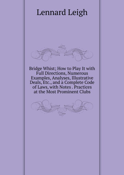 Bridge Whist; How to Play It with Full Directions, Numerous Examples, Analyses, Illustrative Deals, Etc., and a Complete Code of Laws, with Notes . Practices at the Most Prominent Clubs