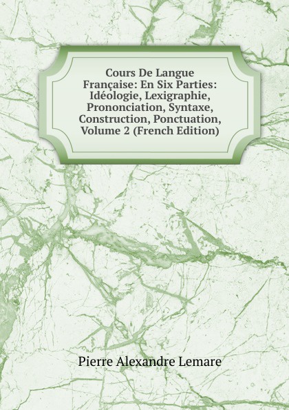 Cours De Langue Francaise: En Six Parties: Ideologie, Lexigraphie, Prononciation, Syntaxe, Construction, Ponctuation, Volume 2 (French Edition)