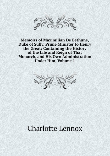 Memoirs of Maximilian De Bethune, Duke of Sully, Prime Minister to Henry the Great: Containing the History of the Life and Reign of That Monarch, and His Own Administration Under Him, Volume 1