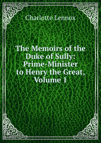 The Memoirs of the Duke of Sully: Prime-Minister to Henry the Great, Volume 1