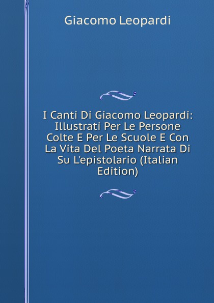 I Canti Di Giacomo Leopardi: Illustrati Per Le Persone Colte E Per Le Scuole E Con La Vita Del Poeta Narrata Di Su L.epistolario (Italian Edition)