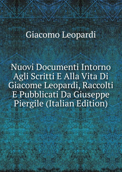 Nuovi Documenti Intorno Agli Scritti E Alla Vita Di Giacome Leopardi, Raccolti E Pubblicati Da Giuseppe Piergile (Italian Edition)