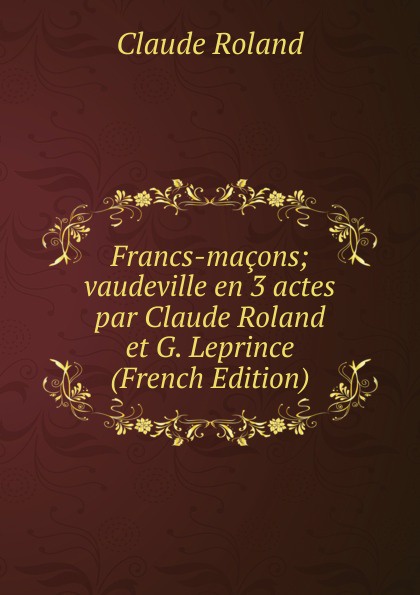 Francs-macons; vaudeville en 3 actes par Claude Roland et G. Leprince (French Edition)