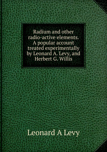 Radium and other radio-active elements. A popular account treated experimentally by Leonard A. Levy, and Herbert G. Willis