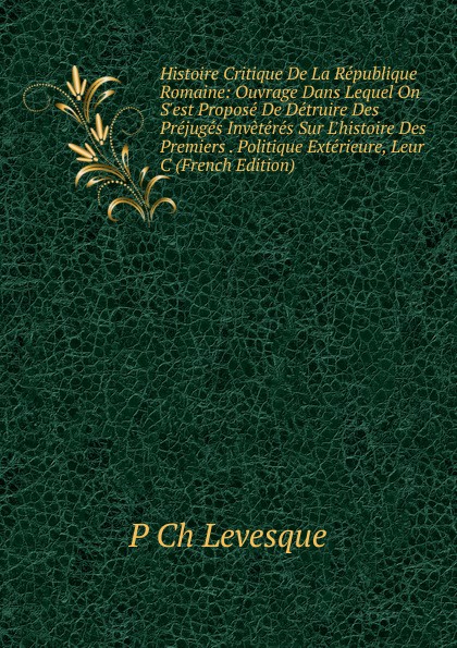 Histoire Critique De La Republique Romaine: Ouvrage Dans Lequel On S.est Propose De Detruire Des Prejuges Inveteres Sur L.histoire Des Premiers . Politique Exterieure, Leur C (French Edition)