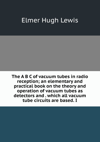 The A B C of vacuum tubes in radio reception; an elementary and practical book on the theory and operation of vacuum tubes as detectors and . which all vacuum tube circuits are based. I