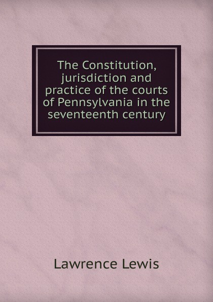 The Constitution, jurisdiction and practice of the courts of Pennsylvania in the seventeenth century