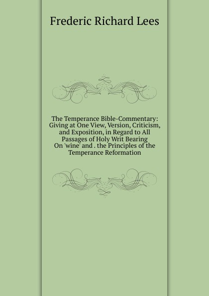 The Temperance Bible-Commentary: Giving at One View, Version, Criticism, and Exposition, in Regard to All Passages of Holy Writ Bearing On .wine. and . the Principles of the Temperance Reformation