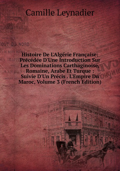 Histoire De L.Algerie Francaise: Precedee D.Une Introduction Sur Les Dominations Carthaginoise, Romaine, Arabe Et Turque : Suivie D.Un Precis . L.Empire Du Maroc, Volume 3 (French Edition)