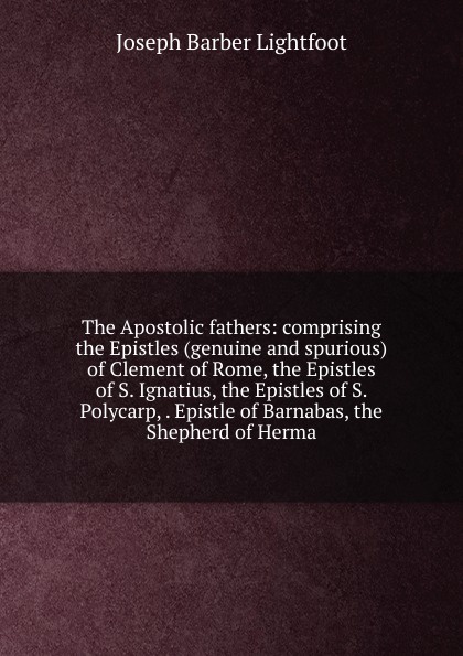 The Apostolic fathers: comprising the Epistles (genuine and spurious) of Clement of Rome, the Epistles of S. Ignatius, the Epistles of S. Polycarp, . Epistle of Barnabas, the Shepherd of Herma