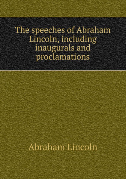 The speeches of Abraham Lincoln, including inaugurals and proclamations