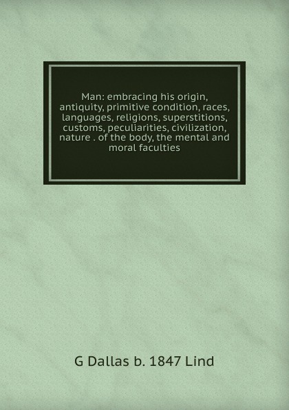Man: embracing his origin, antiquity, primitive condition, races, languages, religions, superstitions, customs, peculiarities, civilization, nature . of the body, the mental and moral faculties