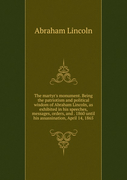 The martyr.s monument. Being the patriotism and political wisdom of Abraham Lincoln, as exhibited in his speeches, messages, orders, and . 1860 until his assassination, April 14, 1865