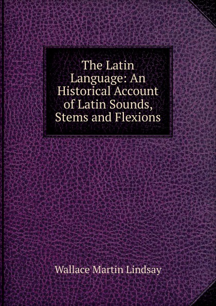 The Latin Language: An Historical Account of Latin Sounds, Stems and Flexions