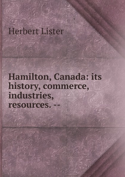 Hamilton, Canada: its history, commerce, industries, resources. --