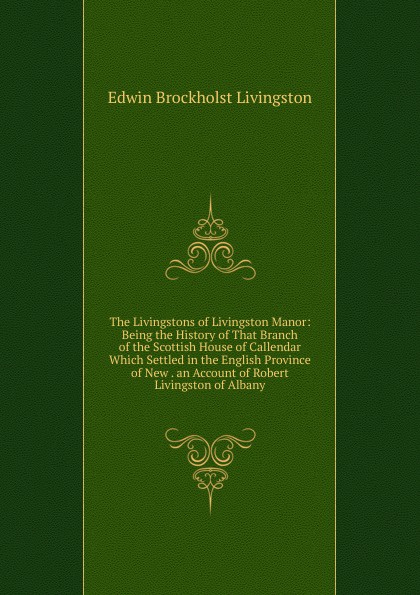 The Livingstons of Livingston Manor: Being the History of That Branch of the Scottish House of Callendar Which Settled in the English Province of New . an Account of Robert Livingston of Albany