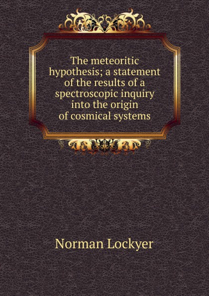 The meteoritic hypothesis; a statement of the results of a spectroscopic inquiry into the origin of cosmical systems