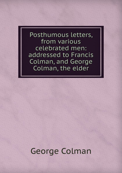 Posthumous letters, from various celebrated men: addressed to Francis Colman, and George Colman, the elder