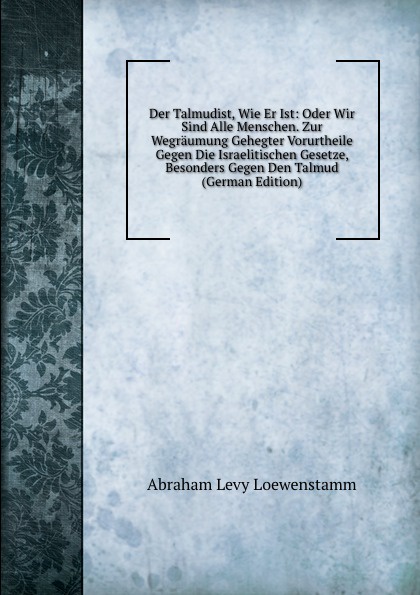 Der Talmudist, Wie Er Ist: Oder Wir Sind Alle Menschen. Zur Wegraumung Gehegter Vorurtheile Gegen Die Israelitischen Gesetze, Besonders Gegen Den Talmud (German Edition)