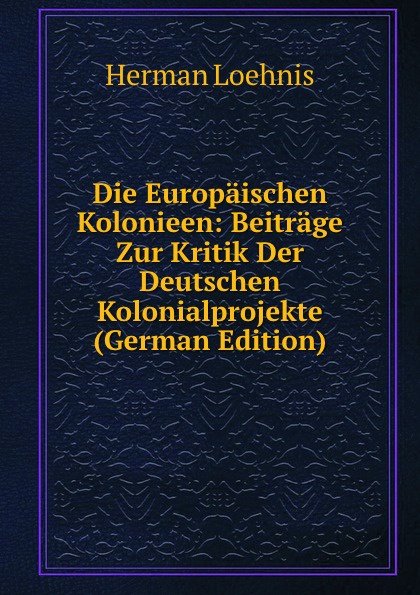 Die Europaischen Kolonieen: Beitrage Zur Kritik Der Deutschen Kolonialprojekte (German Edition)