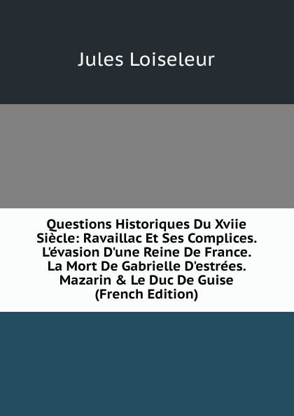 Questions Historiques Du Xviie Siecle: Ravaillac Et Ses Complices. L.evasion D.une Reine De France. La Mort De Gabrielle D.estrees. Mazarin . Le Duc De Guise (French Edition)