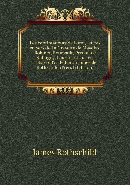 Les continuateurs de Loret, lettres en vers de La Gravette de Mayolas, Robinet, Boursault, Perdou de Subligny, Laurent et autres, 1665-1689. . le Baron James de Rothschild (French Edition)