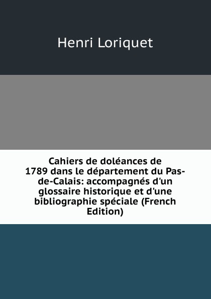 Cahiers de doleances de 1789 dans le departement du Pas-de-Calais: accompagnes d.un glossaire historique et d.une bibliographie speciale (French Edition)