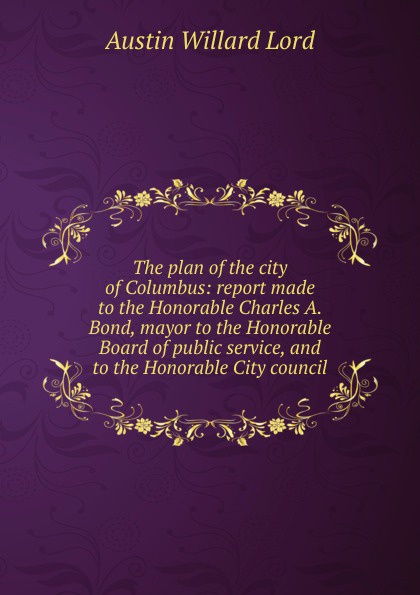The plan of the city of Columbus: report made to the Honorable Charles A. Bond, mayor to the Honorable Board of public service, and to the Honorable City council
