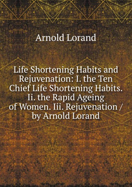 Life Shortening Habits and Rejuvenation: I. the Ten Chief Life Shortening Habits. Ii. the Rapid Ageing of Women. Iii. Rejuvenation / by Arnold Lorand