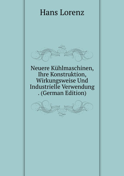 Neuere Kuhlmaschinen, Ihre Konstruktion, Wirkungsweise Und Industrielle Verwendung . (German Edition)