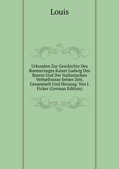 Urkunden Zur Geschichte Des Roemerzuges Kaiser Ludwig Des Baiern Und Der Italienischen Verhaeltnisse Seiner Zeit, Gesammelt Und Herausg. Von J. Ficker (German Edition)