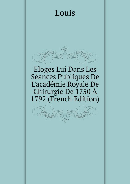 Eloges Lui Dans Les Seances Publiques De L.academie Royale De Chirurgie De 1750 A 1792 (French Edition)