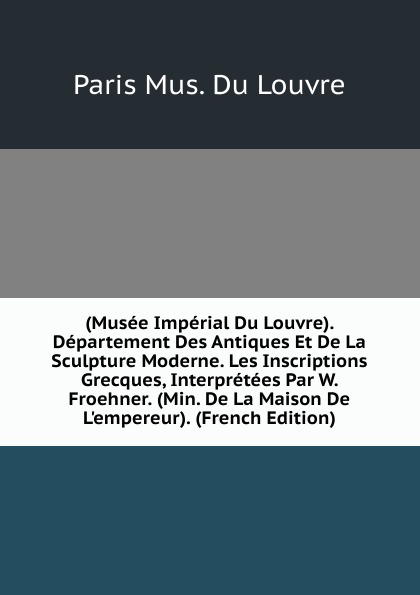 (Musee Imperial Du Louvre). Departement Des Antiques Et De La Sculpture Moderne. Les Inscriptions Grecques, Interpretees Par W. Froehner. (Min. De La Maison De L.empereur). (French Edition)