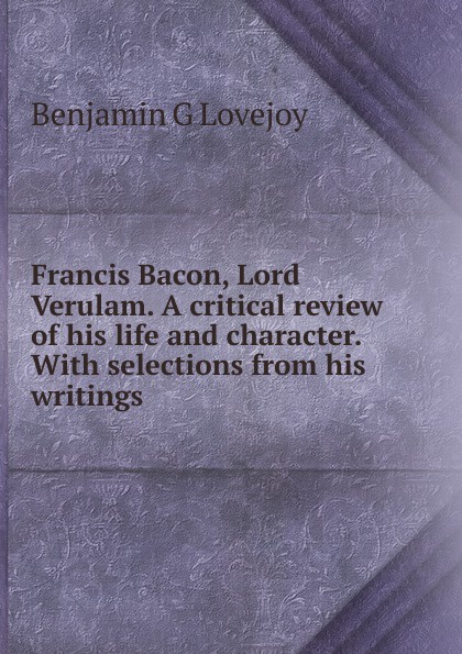 Francis Bacon, Lord Verulam. A critical review of his life and character. With selections from his writings