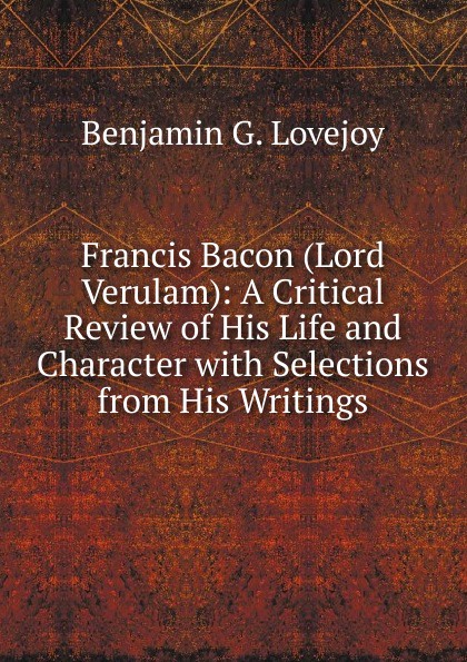 Francis Bacon (Lord Verulam): A Critical Review of His Life and Character with Selections from His Writings