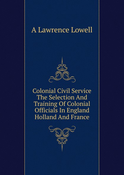 Colonial Civil Service The Selection And Training Of Colonial Officials In England Holland And France