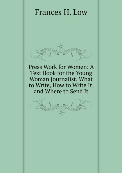 Press Work for Women: A Text Book for the Young Woman Journalist. What to Write, How to Write It, and Where to Send It