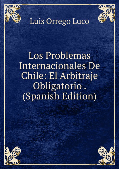 Los Problemas Internacionales De Chile: El Arbitraje Obligatorio . (Spanish Edition)