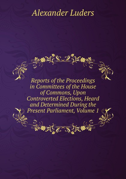 Reports of the Proceedings in Committees of the House of Commons, Upon Controverted Elections, Heard and Determined During the Present Parliament, Volume 1