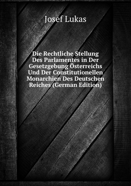 Die Rechtliche Stellung Des Parlamentes in Der Gesetzgebung Osterreichs Und Der Constitutionellen Monarchien Des Deutschen Reiches (German Edition)