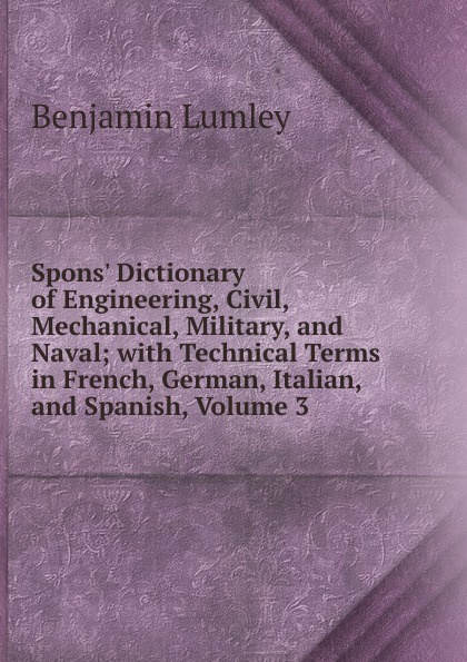 Spons. Dictionary of Engineering, Civil, Mechanical, Military, and Naval; with Technical Terms in French, German, Italian, and Spanish, Volume 3