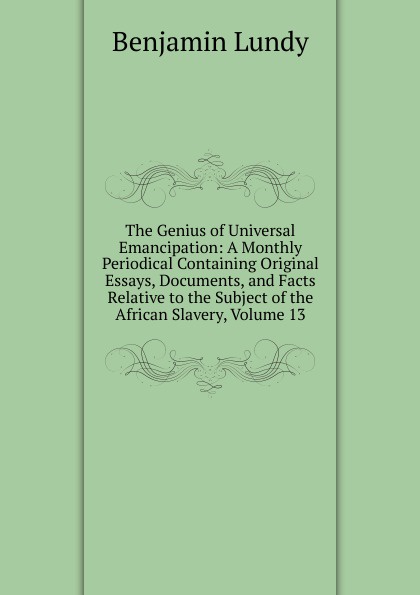 The Genius of Universal Emancipation: A Monthly Periodical Containing Original Essays, Documents, and Facts Relative to the Subject of the African Slavery, Volume 13